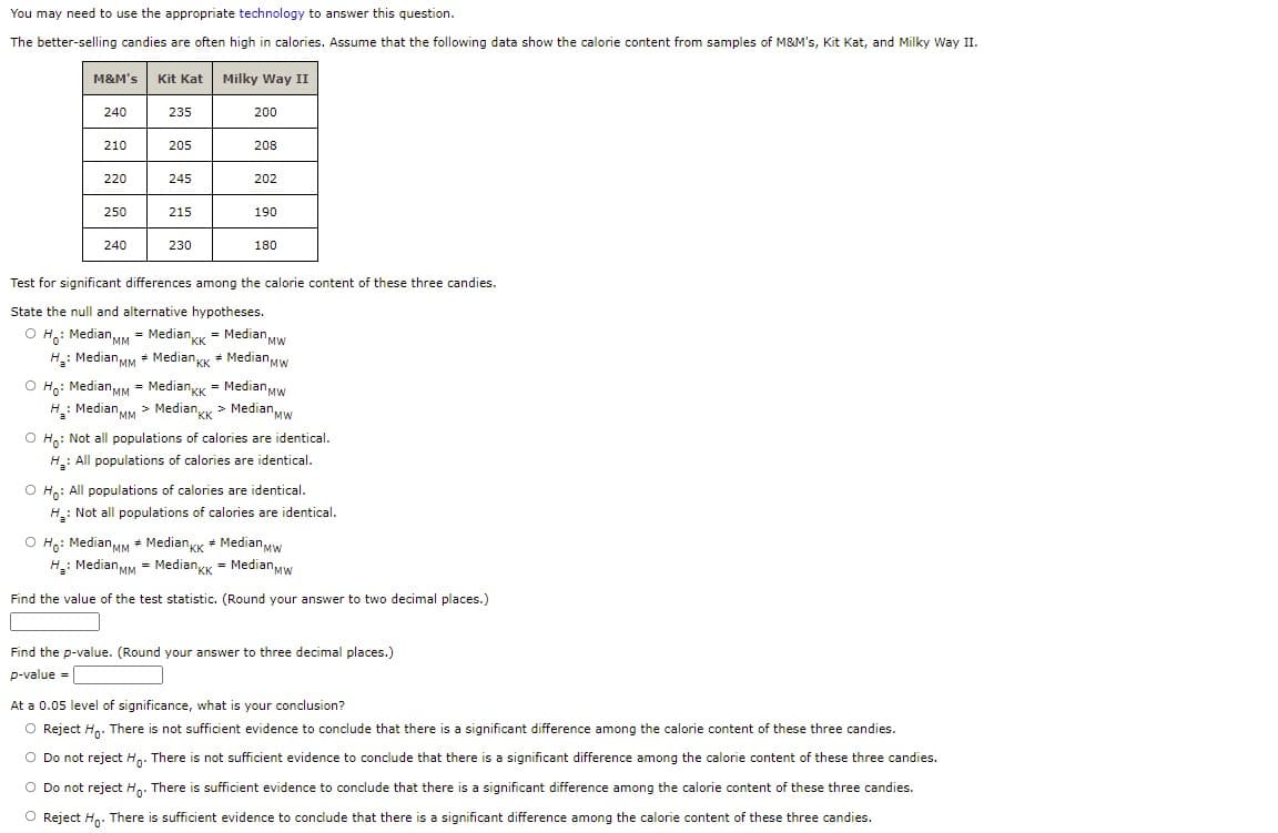 You may need to use the appropriate technology to answer this question.
The better-selling candies are often high in calories. Assume that the following data show the calorie content from samples of M&M's, Kit Kat, and Milky Way II.
M&M's
Kit Kat
Milky Way II
240
235
200
210
205
208
220
245
202
250
215
190
240
230
180
Test for significant differences among the calorie content of these three candies.
State the null and alternative hypotheses.
O H,: Median MM = MedianK = Median Mw
"KK
H: Median MM * Median KK * MedianMW
O Ho: Median MM = MedianKK = Median Mw
H: Median MM > MedianK > Median,MW
O Ho: Not all populations of calories are identical.
H: All populations of calories are identical.
O Ho: All populations of calories are identical.
H: Not all populations of calories are identical.
O Ho: MedianMM + MediangK + Median Mw
H: Median MM = Medianyk = MedianMw
Find the value of the test statistic. (Round your answer to two decimal places.)
Find the p-value. (Round your answer to three decimal places.)
p-value =
At a 0.05 level of significance, what is your conclusion?
O Reject H.. There is not sufficient evidence to conclude that there is a significant difference among the calorie content of these three candies.
O Do not reject H. There is not sufficient evidence to conclude that there is a significant difference among the calorie content of these three candies.
O Do not reject Ha. There is sufficient evidence to conclude that there is a significant difference among the calorie content of these three candies.
O Reject H. There is sufficient evidence to conclude that there is a significant difference among the calorie content of these three candies.

