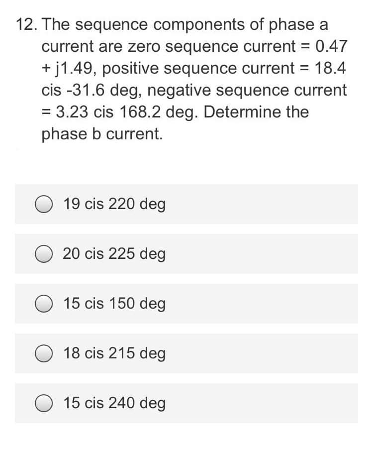 12. The sequence components of phase a
current are zero sequence current = 0.47
+j1.49, positive sequence current = 18.4
cis -31.6 deg, negative sequence current
= 3.23 cis 168.2 deg. Determine the
phase b current.
19 cis 220 deg
20 cis 225 deg
15 cis 150 deg
18 cis 215 deg
15 cis 240 deg