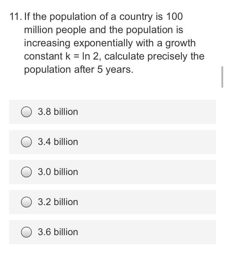 11. If the population of a country is 100
million people and the population is
increasing exponentially with a growth
constant k = In 2, calculate precisely the
population after 5 years.
3.8 billion
3.4 billion
O 3.0 billion
3.2 billion
3.6 billion