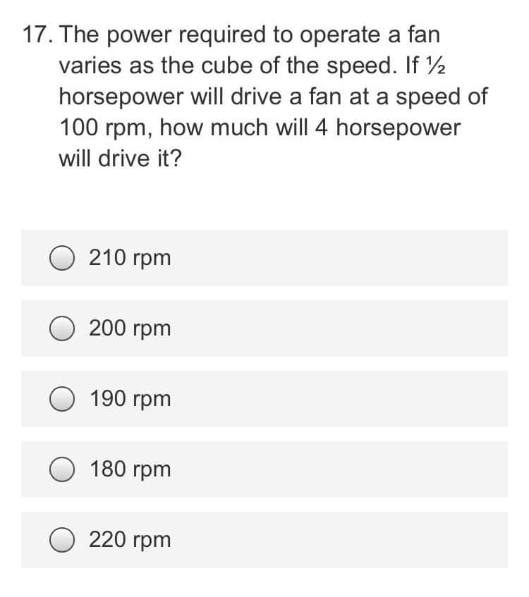 17. The power required to operate a fan
varies as the cube of the speed. If ½
horsepower will drive a fan at a speed of
100 rpm, how much will 4 horsepower
will drive it?
O210 rpm
O200 rpm
O 190 rpm
O 180 rpm
220 rpm