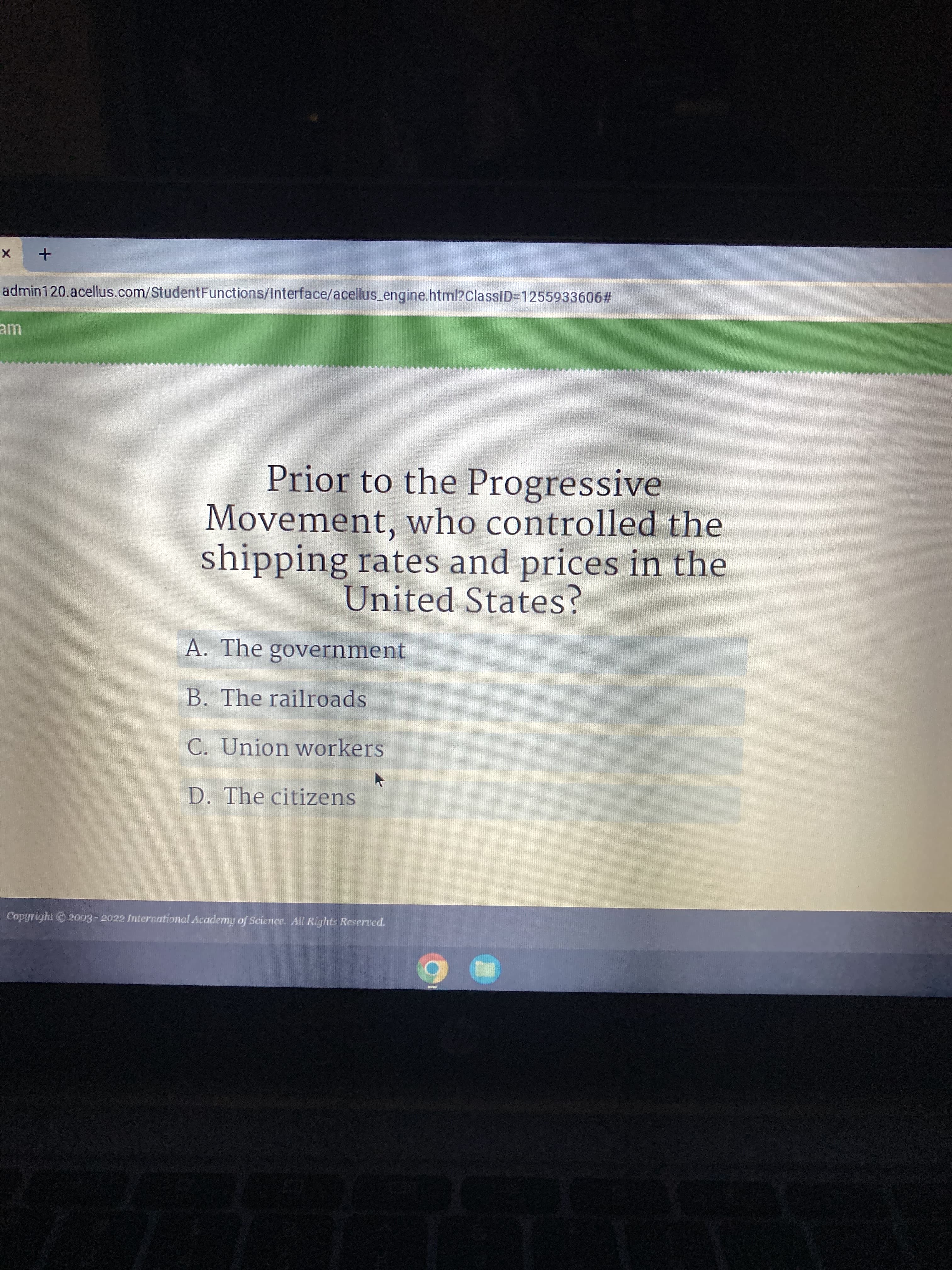 admin120.acellus.com/StudentFunctions/Interface/acellus_engine.html?ClassID3D1255933606#
Prior to the Progressive
Movement, who controlled the
shipping rates and prices in the
United States?
A. The government
B. The railroads
C. Union workers
D. The citizens
Copyright 2003 - 2022 International Academy of Science. All Rights Reserved.
