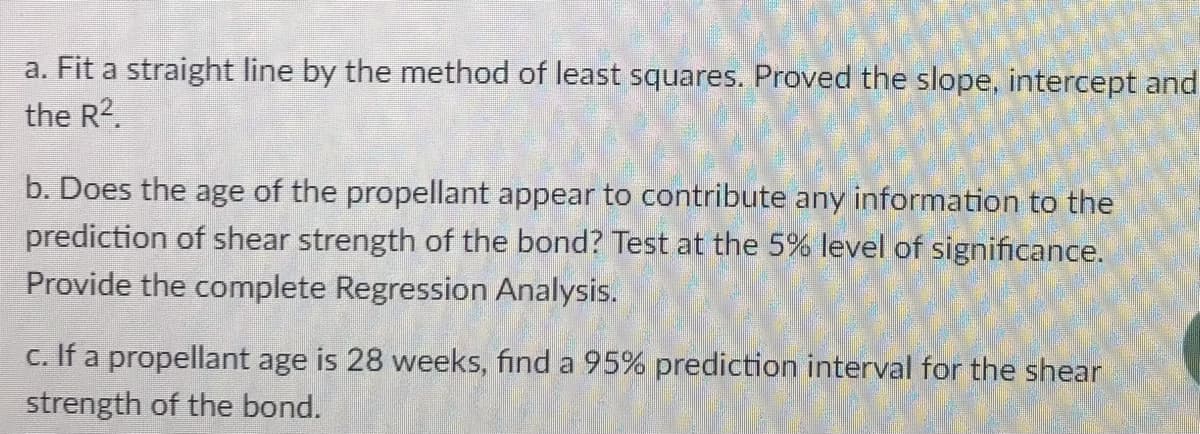 a. Fit a straight line by the method of least squares. Proved the slope, intercept and
the R2.
b. Does the age of the propellant appear to contribute any information to the
prediction of shear strength of the bond? Test at the 5% level of significance.
Provide the complete Regression Analysis.
c. If a propellant age is 28 weeks, find a 95% prediction interval for the shear
strength of the bond.
