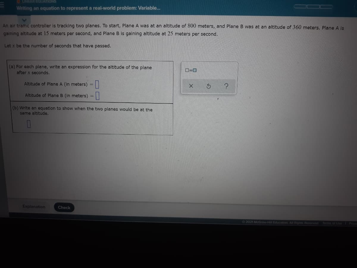 O LINEAR EQUATIONS
Writing an equation to represent a real-world problem: Variable..
An air tramic controller is tracking two planes. To start, Plane A was at an altitude of 800 meters, and Plane B was at an altitude of 360 meters, Plane A is
gaining altitude at 15 meters per second, and Plane B is gaining altitude at 25 meters per second.
Let r be the number of seconds that have passed.
(a) For each plane, write an expression for the altitude of the plane
after x seconds.
D=0
Altitude of Plane A (in meters) =
Altitude of Plane B (in meters) =||
(b) Write an equation to show when the two planes would be at the
same altitude.
Explanation
Check
62021 McGraw-Hill Education All Rights Reserved
Terms of Use Priva
