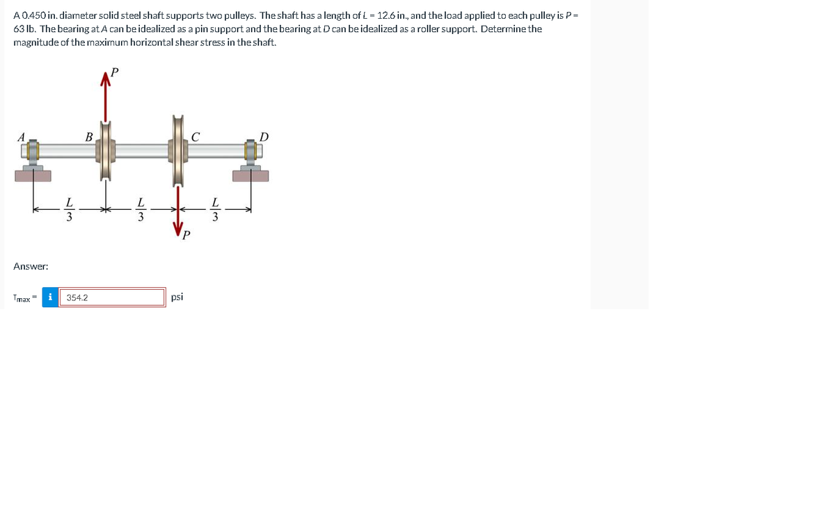 A0.450 in. diameter solid steel shaft supports two pulleys. The shaft has a length of L = 12.6 in., and the load applied to each pulley is P =
63 Ib. The bearing at A can be idealized as a pin support and the bearing at D can be idealized as a roller support. Determine the
magnitude of the maximum horizontal shear stress in the shaft.
В
3
Answer:
Tmax =
i
354.2
psi
