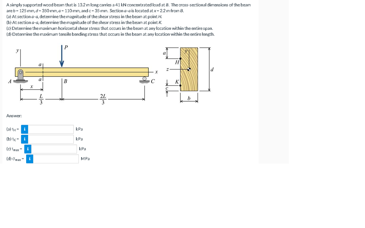 A simply supported wood beam that is 13.2 m long carries a 41 kN concentrated load at B. The cross-sectional dirmensions of the bearn
are b = 125 mm, d = 350 mm, a = 110 mm, and c= 35 mm. Section a-a is located at x= 2.2 m from B.
(a) At section a-a, determine the magnitude of the shear stress in the beam at point H.
(b) At section a-a, determine the magnitude of the shear stress in the beam at point K.
(c) Determine the maximum horizontal shear stress that occurs in the beam at any location within the entire span.
(d) Determine the maximum tensile bending stress that occurs in the beam at any location within the entire length.
P
y
a
H
a
B
K
2L
3
Answer:
(a) TH = i
kPa
(b) TK = i
КРа
(c) Tmax=
i
kPa
(d) Omax=
i
MPа
