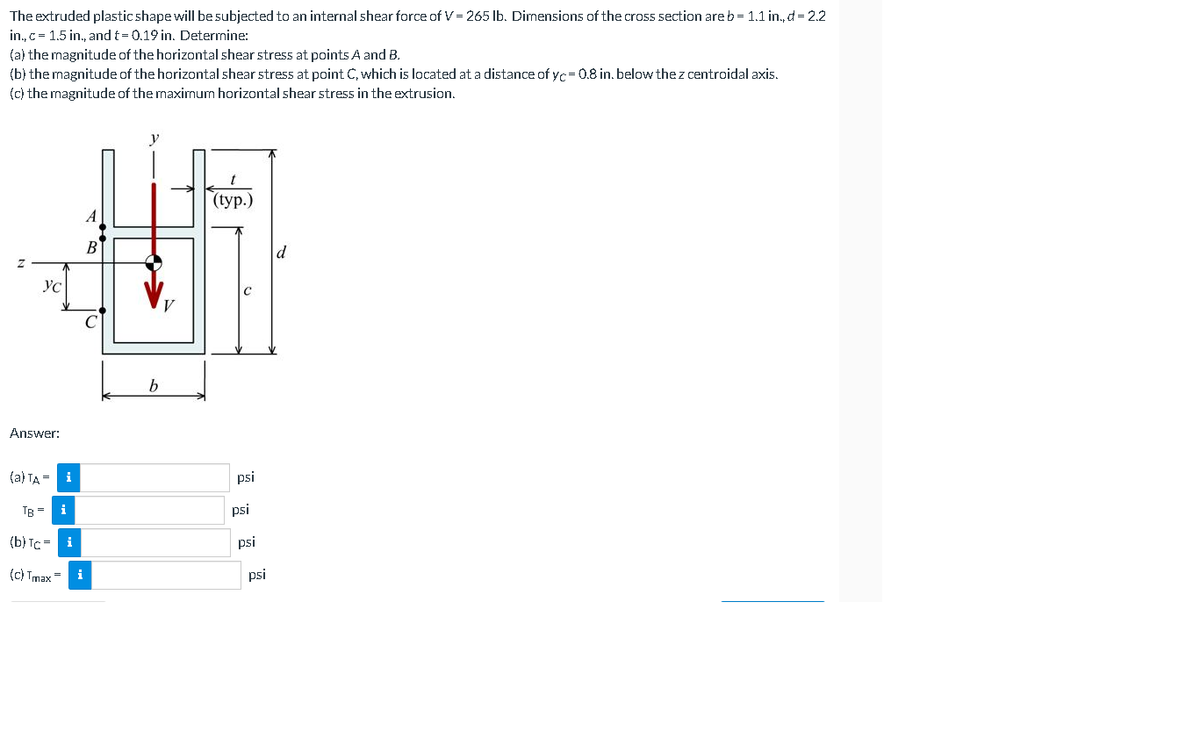 The extruded plastic shape will be subjected to an internal shear force of V = 265 Ib. Dimensions of the cross section areb = 1.1 in., d = 2.2
in., c= 1.5 in., and t= 0.19 in. Determine:
(a) the magnitude of the horizontal shear stress at points A and B.
(b) the magnitude of the horizontal shear stress at point C, which is located at a distance of yc= 0.8 in. below the z centroidal axis.
(c) the magnitude of the maximum horizontal shear stress in the extrusion.
(typ.)
A
B
d
YC
Answer:
(a) TA = i
psi
TB =
psi
(b) Tc = i
psi
(c) Tmax
i
psi
