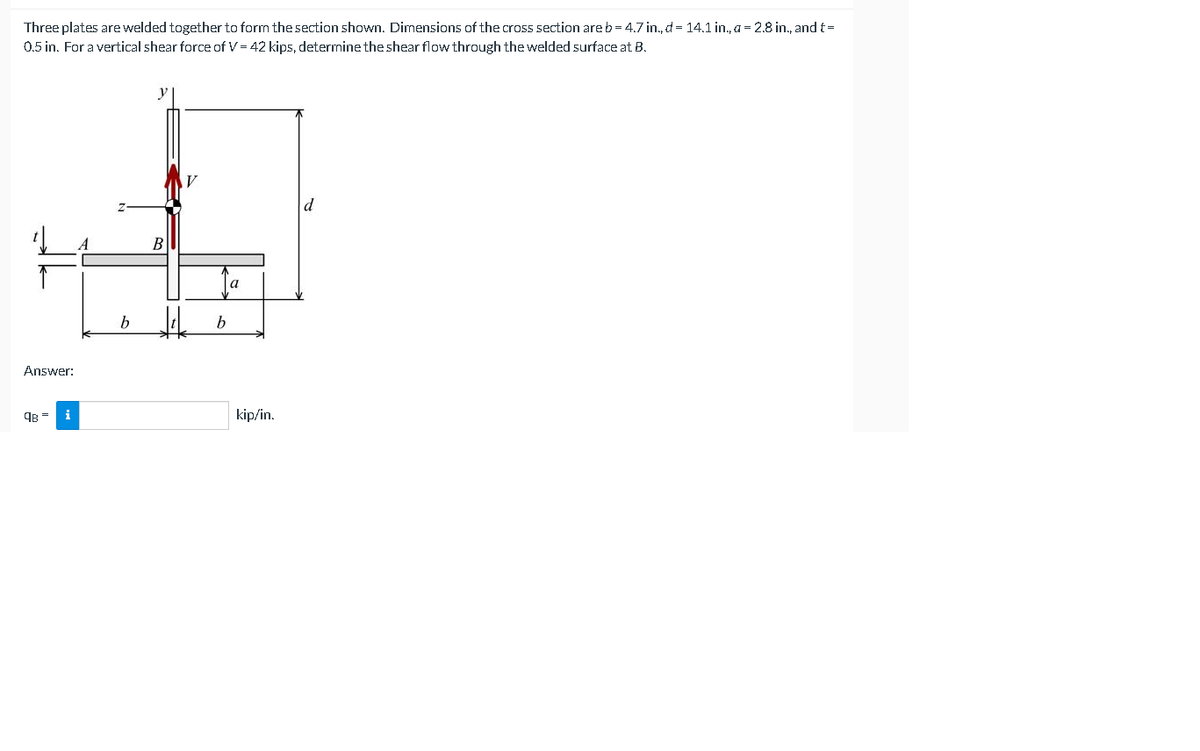 Three plates are welded together to form the section shown. Dimensions of the cross section are b= 4.7 in., d = 14.1 in., a = 2.8 in., and t=
0.5 in. For a vertical shear force of V = 42 kips, determine the shear flow through the welded surface at B.
B
a
b
Answer:
kip/in.
