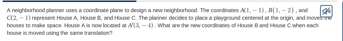 A neighborhood planner uses a coordinate plane to design a new neighborhood. The coordinates A(1, – 1) , B(1, – 2) , and
C(2, – 1) represent House A, House B, and House C. The planner decides to place a playground centered at the origin, and moves me
houses to make space. House A is now located at A'(3, – 4). What are the new coordinates of House B and House C when each
house is moved using the same translation?
