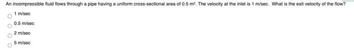 An incompressible fluid flows through a pipe having a uniform cross-sectional area of 0.5 m². The velocity at the inlet is 1 m/sec. What is the exit velocity of the flow?
1 m/sec
0.5 m/sec
2 m/sec
5 m/sec