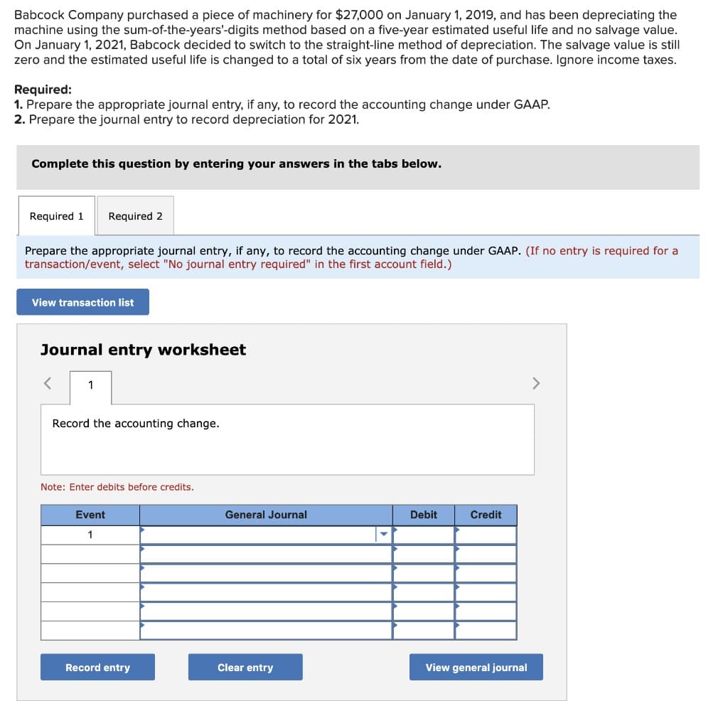 Babcock Company purchased a piece of machinery for $27,000 on January 1, 2019, and has been depreciating the
machine using the sum-of-the-years'-digits method based on a five-year estimated useful life and no salvage value.
On January 1, 2021, Babcock decided to switch to the straight-line method of depreciation. The salvage value is still
zero and the estimated useful life is changed to a total of six years from the date of purchase. Ignore income taxes.
Required:
1. Prepare the appropriate journal entry, if any, to record the accounting change under GAAP.
2. Prepare the journal entry to record depreciation for 2021.
Complete this question by entering your answers in the tabs below.
Required 1 Required 2
Prepare the appropriate journal entry, if any, to record the accounting change under GAAP. (If no entry is required for a
transaction/event, select "No journal entry required" in the first account field.)
View transaction list
Journal entry worksheet
<
1
Record the accounting change.
Note: Enter debits before credits.
Event
1
Record entry
General Journal
Clear entry
Debit
Credit
View general journal