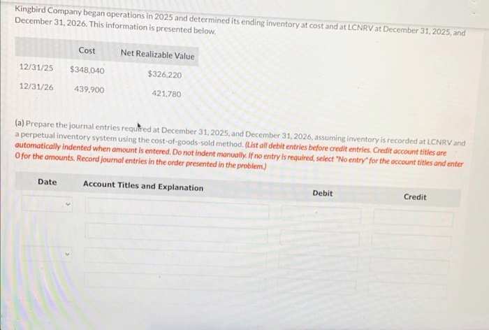 Kingbird Company began operations in 2025 and determined its ending inventory at cost and at LCNRV at December 31, 2025, and
December 31, 2026. This information is presented below.
12/31/25
12/31/26
Cost
$348,040
439,900
Date
Net Realizable Value
$326,220
421,780
(a) Prepare the journal entries required at December 31, 2025, and December 31, 2026, assuming inventory is recorded at LCNRV and
a perpetual inventory system using the cost-of-goods-sold method. (List all debit entries before credit entries. Credit account titles are
automatically indented when amount is entered. Do not indent manually. If no entry is required, select "No entry for the account titles and enter
O for the amounts. Record journal entries in the order presented in the problem.)
Account Titles and Explanation
Debit
Credit