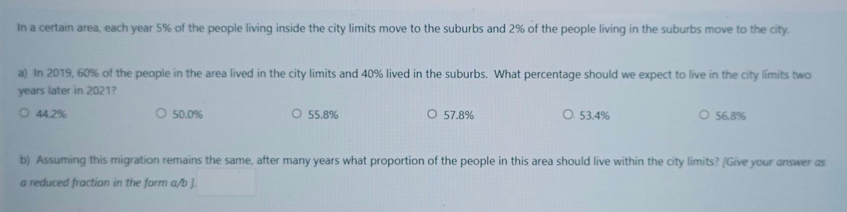 In a certain area, each year 5% of the people living inside the city limits move to the suburbs and 2% of the people living in the suburbs move to the city.
a) In 2019, 60% of the people in the area lived in the city limits and 40% lived in the suburbs. What percentage should we expect to live in the city limits two
years later in 2021?
O 44.2%
O 50.0%
O 55.8%
O 57.8%
O. 53.4%
O 56.8%
b) Assuming this migration remains the same, after many years what proportion of the people in this area should live within the city limits? [Give your answer as
a reduced fraction in the form a/b].