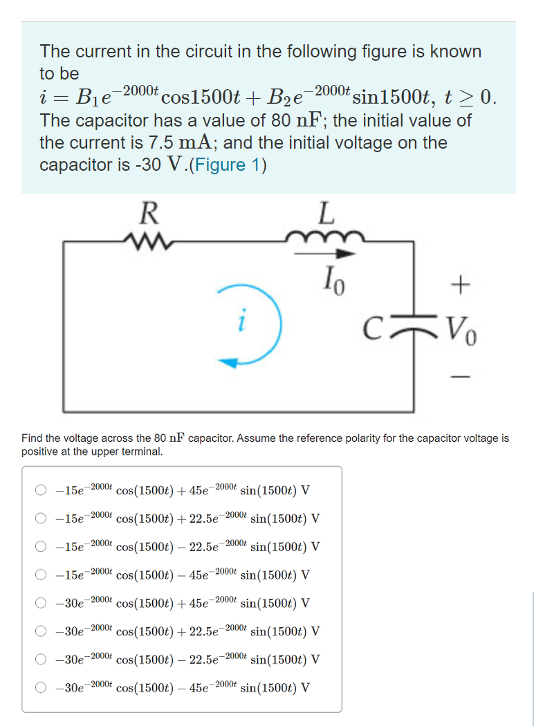 The current in the circuit in the following figure is known
to be
i = B1e
The capacitor has a value of 80 nF; the initial value of
the current is 7.5 mA; and the initial voltage on the
capacitor is -30 V.(Figure 1)
-2000t
cos1500t + B2e
-2000t
'sin1500t, t >0.
R
Io
+
-
Find the voltage across the 80 nF capacitor. Assume the reference polarity for the capacitor voltage is
positive at the upper terminal.
15e-2000t
cos(1500t) +45e-2000t
sin(1500t) V
O -15e-20004
cos(1500t) + 22.5e-2000t
sin(1500t)
V
O -15e-2000Ł
cos(1500t) – 22.5e¯2000t sin(1500t) V
O -15e-2000t
cos(1500t) – 45e-2000t
sin(1500t) V
O -30e
-2000t
cos(1500t) + 45e¬2000t sin(1500t) V
-30e-2000t
cos(1500t) + 22.5e-2000t sin(1500t) V
-30e-2000t
cos(1500t) – 22.5e-2000t
sin(1500t) V
O -30e-2000£
cos(1500t) – 45e-2000t
sin(1500t) V
