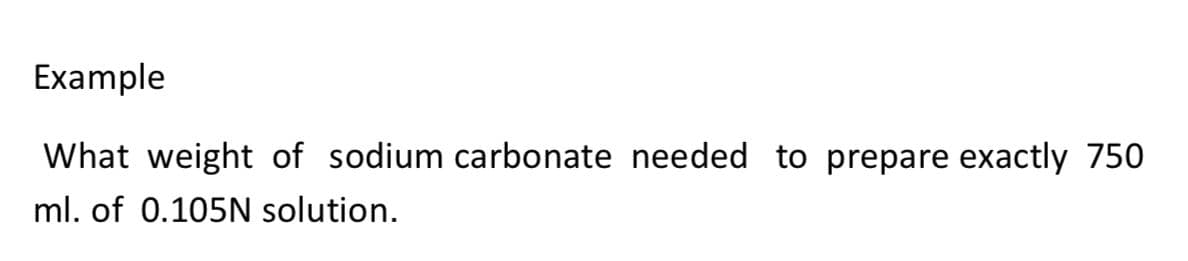 Example
What weight of sodium carbonate needed to prepare exactly 750
ml. of 0.105N solution.
