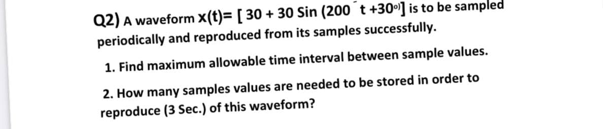 Q2) A waveform X(t)= [ 30 + 30 Sin (200 t +30°] is to be sampled
periodically and reproduced from its samples successfully.
1. Find maximum allowable time interval between sample values.
2. How many samples values are needed to be stored in order to
reproduce (3 Sec.) of this waveform?
