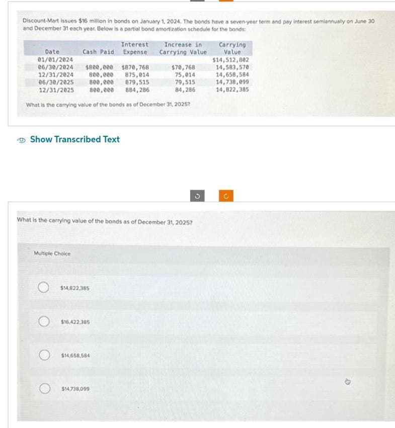 Discount-Mart Issues $16 million in bonds on January 1, 2024. The bonds have a seven-year term and pay interest semiannually on June 30
and December 31 each year. Below is a partial bond amortization schedule for the bonds:
Interest
Cash Paid Expense
Date
01/01/2024
06/30/2024 $800,000 $870,768
12/31/2024
$70,768
800,000
875,014
75,014
06/30/2025 800,000 879,515
79,515
12/31/2025
800,000 884,286
84,286
What is the carrying value of the bonds as of December 31, 2025?
Show Transcribed Text
Multiple Choice
What is the carrying value of the bonds as of December 31, 2025?
$14,822,385
$16,422.385
Increase in
Carrying Value
$14,658,584
$14,738,099
C
Carrying
Value
$14,512,802
14,583,570
14,658,584
14,738,099
14,822,385
3