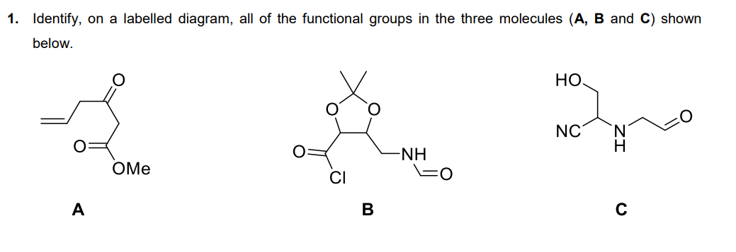 1. Identify, on a labelled diagram, all of the functional groups in the three molecules (A, B and C) shown
below.
A
OMe
CI
B
-NH
FO
Но,
NC
H