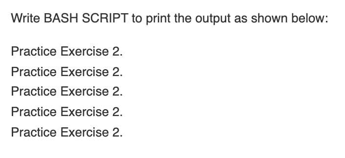 Write BASH SCRIPT to print the output as shown below:
Practice Exercise 2.
Practice Exercise 2.
Practice Exercise 2.
Practice Exercise 2.
Practice Exercise 2.
