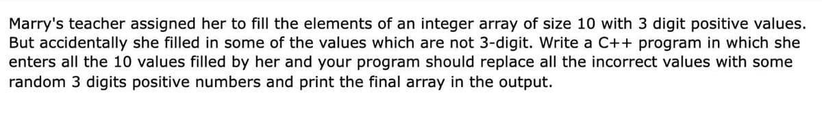 Marry's teacher assigned her to fill the elements of an integer array of size 10 with 3 digit positive values.
But accidentally she filled in some of the values which are not 3-digit. Write a C++ program in which she
enters all the 10 values filled by her and your program should replace all the incorrect values with some
random 3 digits positive numbers and print the final array in the output.
