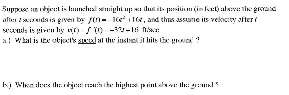 Suppose an object is launched straight up so that its position (in feet) above the ground
after t seconds is given by f(t)=-161² +161 , and thus assume its velocity after t
seconds is given by v(t) = f '(1) =-321 +16 ft/sec
a.) What is the object's speed at the instant it hits the ground ?
b.) When does the object reach the highest point above the ground ?
