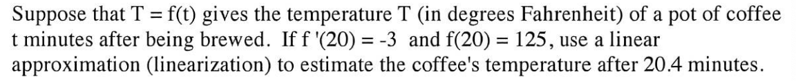 **Linear Approximation of Coffee Temperature**

In this example, we explore using linear approximation to estimate the temperature of coffee over time. The function \( T = f(t) \) represents the temperature \( T \) (in degrees Fahrenheit) of a pot of coffee \( t \) minutes after being brewed.

**Given:**
- \( f'(20) = -3 \) 
- \( f(20) = 125 \)

**Objective:**
Estimate the coffee's temperature at \( t = 20.4 \) minutes using linear approximation.

**Solution Approach:**

Linear approximation (or linearization) allows us to estimate the value of a function near a specific point using the derivative. 

The general formula for linear approximation is:
\[ f(t) \approx f(a) + f'(a)(t-a) \]

Here, \( a = 20 \), so:
\[ f(20.4) \approx f(20) + f'(20)(20.4 - 20) \]

Substituting the given values:
\[ f(20.4) \approx 125 + (-3)(20.4 - 20) \]
\[ f(20.4) \approx 125 - 3 \times 0.4 \]
\[ f(20.4) \approx 125 - 1.2 \]
\[ f(20.4) \approx 123.8 \]

Thus, using linear approximation, the estimated temperature of the coffee at 20.4 minutes is 123.8°F.