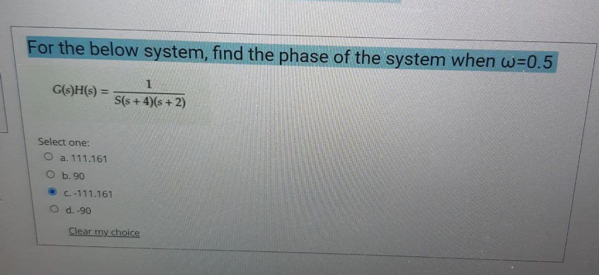 For the below system, find the phase of the system when w=0.5
1
G(s)H(s) =
S(s + 4)(s + 2)
Select one:
O a. 111.161
O b. 90
O C. -111.161
O d. -90
Clear my choice
