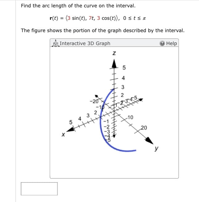 Find the arc length of the curve on the interval.
r(t) = (3 sin(t), 7t, 3 cos(t)), 0 ≤ t sa
The figure shows the portion of the graph described by the interval.
Interactive 3D Graph
Help
5
-20
432
WŃ →
Z
5
3
2
345
-10
20