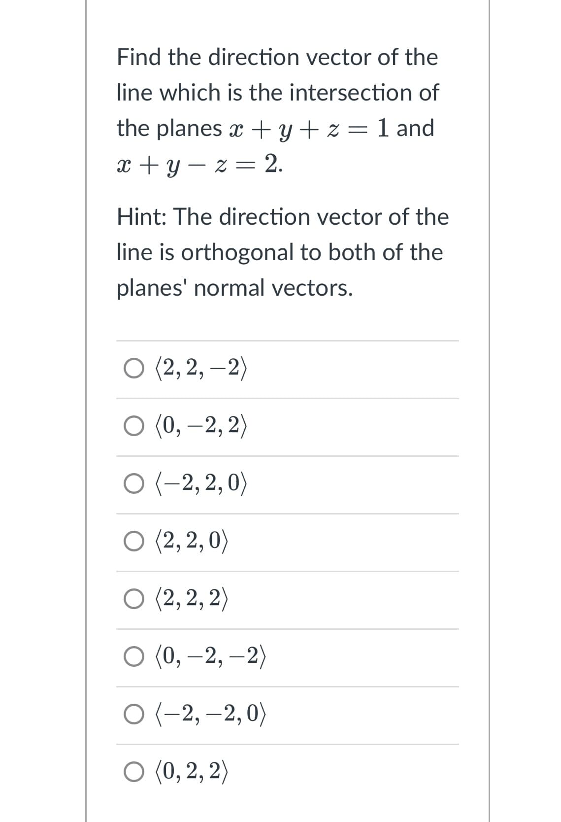 Find the direction vector of the
line which is the intersection of
the planes x + y + z = 1 and
x+y=z= 2.
Hint: The direction vector of the
line is orthogonal to both of the
planes' normal vectors.
O (2,2,-2)
O (0, -2, 2)
O (-2,2,0)
(2,2,0)
(2,2,2)
(0, -2,-2)
O
O (-2,-2, 0)
O (0, 2, 2)