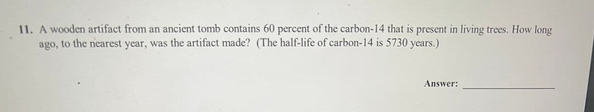 11. A wooden artifact from an ancient tomb contains 60 percent of the carbon-14 that is present in living trees. How long
ago, to the nearest year, was the artifact made? (The half-life of carbon-14 is 5730 years.)
Answer: