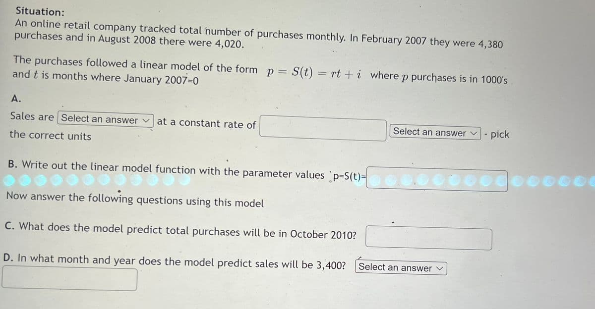 Situation:
An online retail company tracked total number of purchases monthly. In February 2007 they were 4,380
purchases and in August 2008 there were 4,020.
The purchases followed a linear model of the form p = S(t) = rt + i where p purchases is in 1000's
and this months where January 2007-0
A.
Sales are Select an answer at a constant rate of
the correct units
B. Write out the linear model function with the parameter values `p=S(t)=
out the linear model function
Now answer the following questions using this model
C. What does the model predict total purchases will be in October 2010?
Select an answer ✓
pick
**0.000000000000
D. In what month and year does the model predict sales will be 3,400? Select an answer