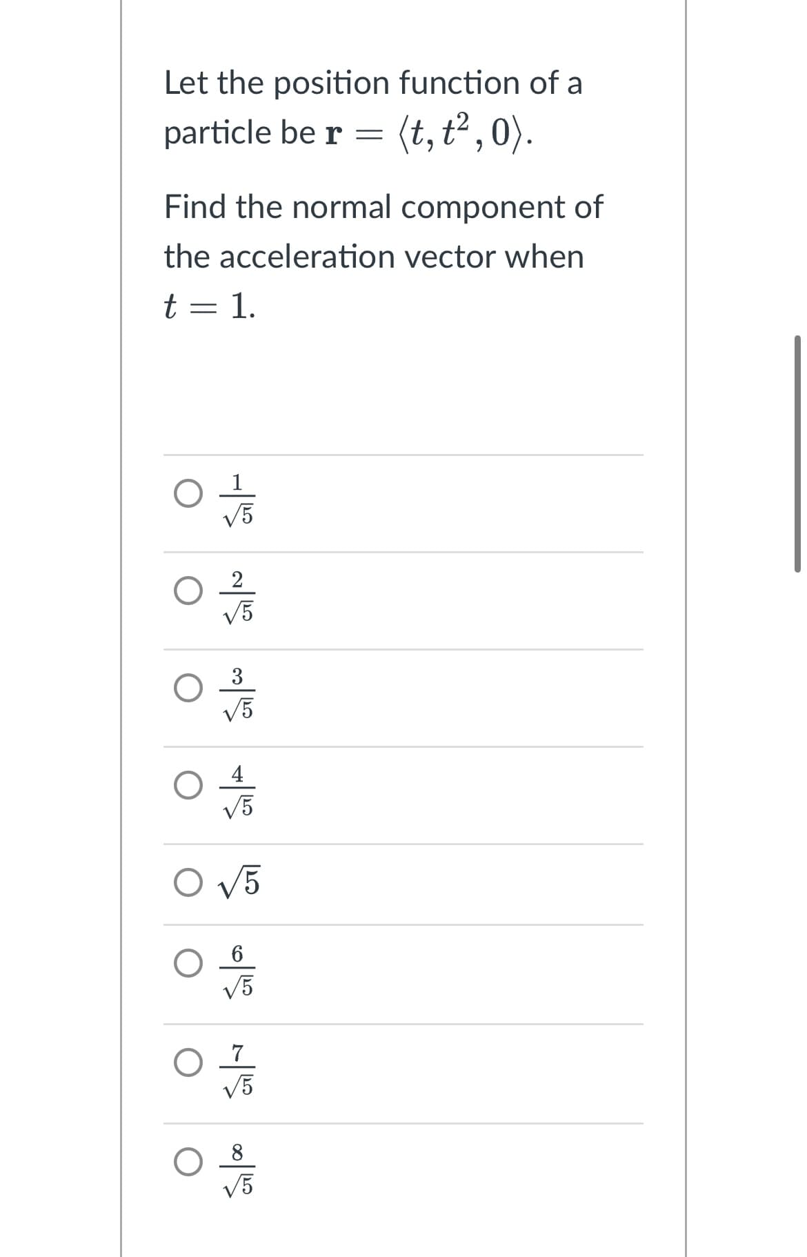 Let the position function of a
particle be r = (t, t²,0).
Find the normal component of
the acceleration vector when
t = 1.
50 SN SH
√5
02/12
√5
4
√5
O √5
6
√5
7
√5
√5