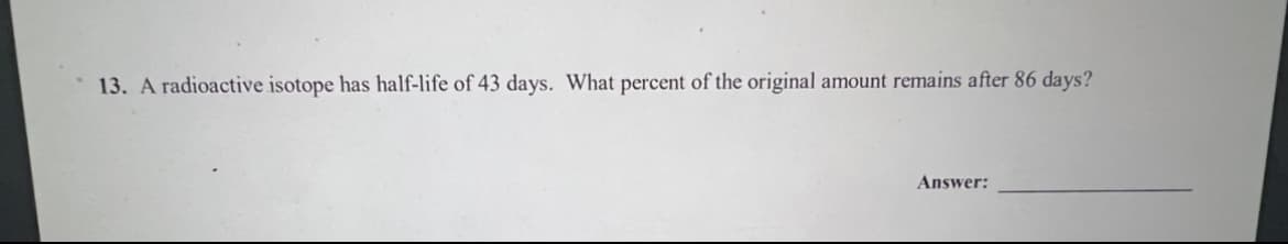 13. A radioactive isotope has half-life of 43 days. What percent of the original amount remains after 86 days?
Answer: