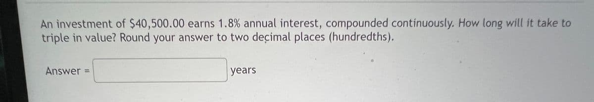 An investment of $40,500.00 earns 1.8% annual interest, compounded continuously. How long will it take to
triple in value? Round your answer to two decimal places (hundredths).
Answer
years