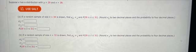 Suppose x has a distribution with a= 29 and a - 28.
A USE SALT
(a) If a random sample of size n-34 is drawn, find and P(29 sxs 31). (Round a, to two decimal places and the probability to four decimal places.)
P(29 sxS 31)-
(b) If a random sample of sizen 72 is drawn, find and P(29 sx s 31). (Round a ; to two decimal places and the probability to four decimal places.)
P(29 sxs 31)-
