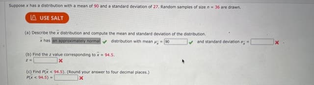 Suppose x has a distribution with a mean of 90 and a standard deviation of 27. Random samples of sizen- 36 are drawn.
A USE SALT
(a) Describe the x distribution and compute the mean and standard deviation of the distribution.
x has an approximately normalv distribution with mean - 00
v and standard deviation
(b) Find the z value corresponding to x- 94.5.
(c) Find P(x < 94.5). (Round your answer to four decimal places.)
P(x < 94.5) -
