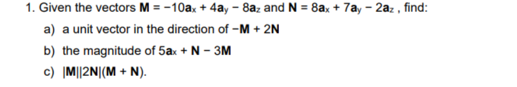 1. Given the vectors M = -10ax + 4ay - 8az and N = 8ax + 7ay – 2az , find:
a) a unit vector in the direction of –M + 2N
b) the magnitude of 5ax + N – 3M
c) |M||2N|(M + N).
