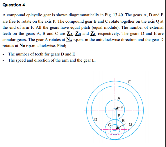 Question 4
A compound epicyclic gear is shown diagrammatically in Fig. 13.40. The gears A, D and E
are free to rotate on the axis P. The compound gear B and C rotate together on the axis Q at
the end of arm F. All the gears have equal pitch (equal module). The number of external
teeth on the gears A, B and C are Za. Ze and Zc respectively. The gears D and E are
annular gears. The gear A rotates at NA r.p.m. in the anticlockwise direction and the gear D
rotates at Ng r.p.m. clockwise. Find;
- The number of teeth for gears D and E
- The speed and direction of the arm and the gear E.
A
