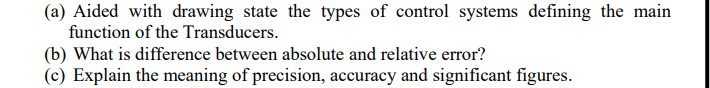 (a) Aided with drawing state the types of control systems defining the main
function of the Transducers.
(b) What is difference between absolute and relative error?
(c) Explain the meaning of precision, accuracy and significant figures.
