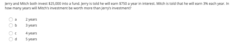 Jerry and Mitch both invest $25,000 into a fund. Jerry is told he will earn $750 a year in interest. Mitch is told that he will earn 3% each year. In
how many years will Mitch's investment be worth more than Jerry's investment?
a
2 years
З уears
4 years
d.
5 years
OO OO
