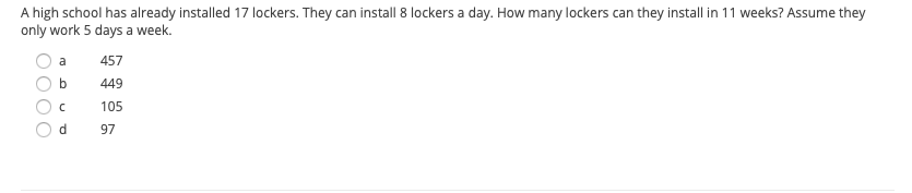 A high school has already installed 17 lockers. They can install 8 lockers a day. How many lockers can they install in 11 weeks? Assume they
only work 5 days a week.
a
457
449
105
97
bo
OOO
