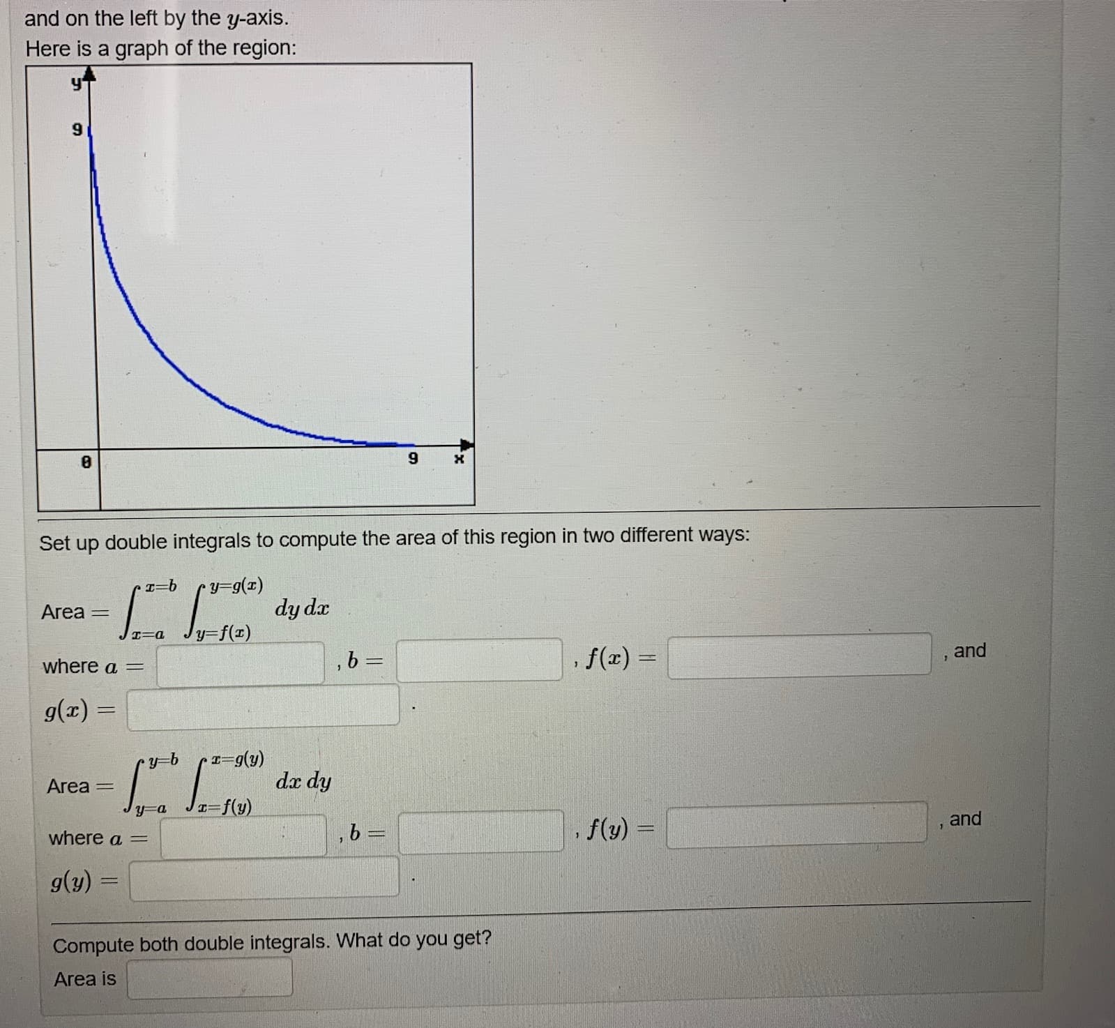 Set up double integrals to compute the area of this Pegloh
ent ways.
y=g(z)
Area
dy da
%3D
リ=f(x)
エ=a
where a =
,b =
f(x) =
, and
g(z) =
Area
dx dy
I=f(y)
where a =
f(y) =
and
g(y)
Compute both double integrals. What do you get?
Area is
