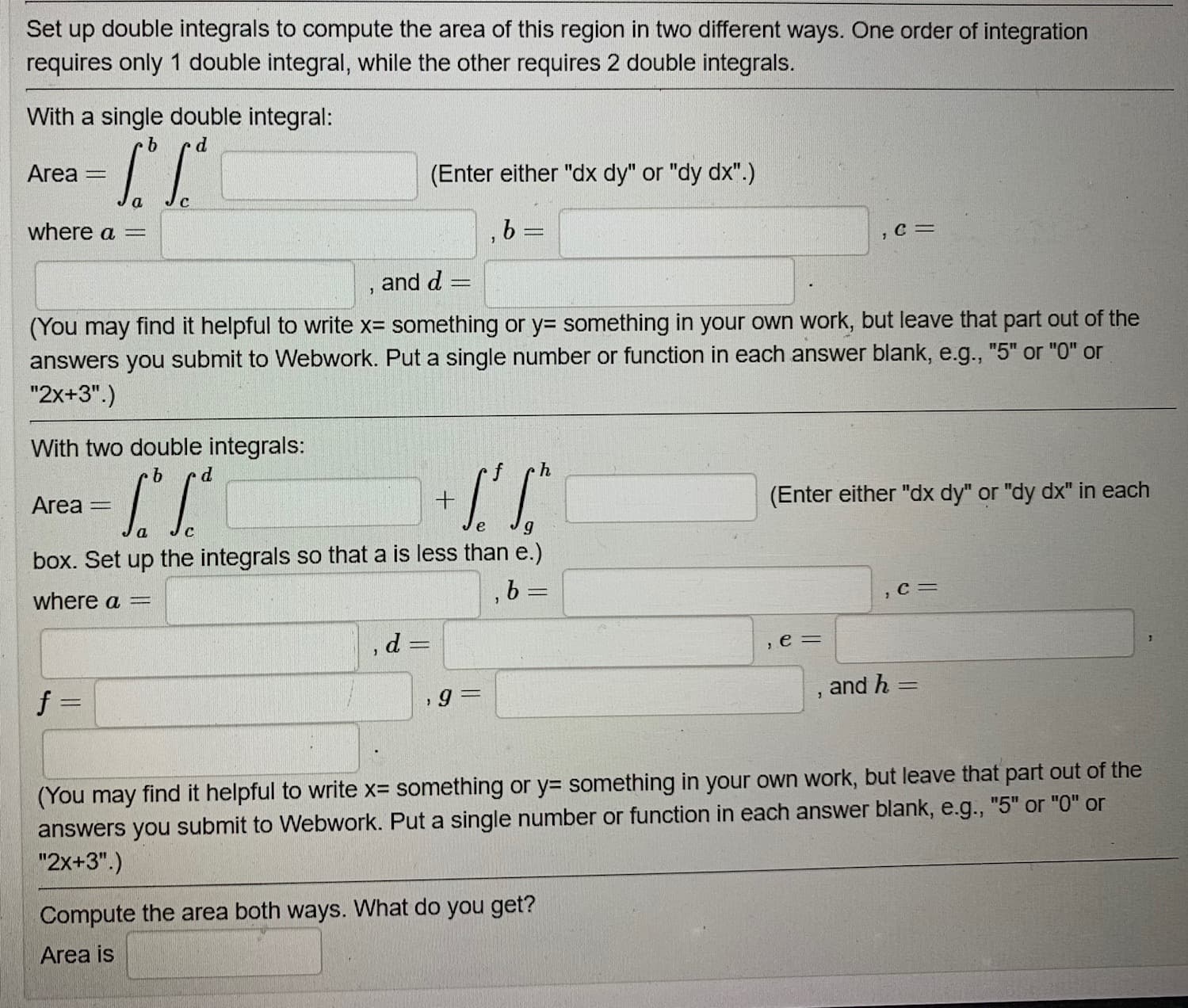 Set up double integrals to compute the area of this region in two different ways. One order of integration
requires only 1 double integral, while the other requires 2 double integrals.
With a single double integral:
9.
Area =
(Enter either "dx dy" or "dy dx".)
where a =
%3|
, and d =
(You may find it helpful to write x= something or y= something in your own work, but leave that part out of the
answers you submit to Webwork. Put a single number or function in each answer blank, e.g., "5" or "0" or
"2x+3".)
With two double integrals:
d.
Area
(Enter either "dx dy" or "dy dx" in each
%D
e
box. Set up the integrals so that a is less than e.)
where a =
,C=
d =
e =
f =
and h
%3D
(You may find it helpful to write x= something or y= something in your own work, but leave that part out of the
answers you submit to Webwork. Put a single number or function in each answer blank, e.g., "5" or "0" or
"2x+3".)
Compute the area both ways. What do you get?
Area is
