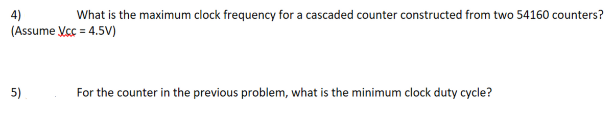 4)
What is the maximum clock frequency for a cascaded counter constructed from two 54160 counters?
(Assume Vcc=4.5V)
5)
For the counter in the previous problem, what is the minimum clock duty cycle?