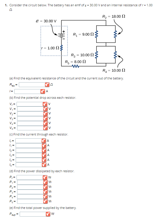 1. Consider the circuit below. The battery has an emf of ε = 30.00 V and an internal resistance of r = 1.00
Q Q
P₂²
=
00
ε = 30.00 V
· 1.00 ΩΣ
=
V
R₁ = 10.00
(a) Find the equivalent resistance of the circuit and the current out of the battery.
Rea
Q
|=
A
(b) Find the potential drop across each resistor.
V₁=
V₁ =
V₂ =
V₂ =
V₂ =
V₁=
(c) Find the current through each resistor.
| =
4₁₂ =
1₂ =
V
V
V
V
D D D D D
15 =
(d) Find the power dissipated by each resistor.
P₁=
P₁
+|1||
W
W
W
W
R₁
W
W
=
R310.00 23
R5 = 8.00
www
P₁ =
(e) Find the total power supplied by the battery.
W
9.00 23
R₂ = 18.00 0