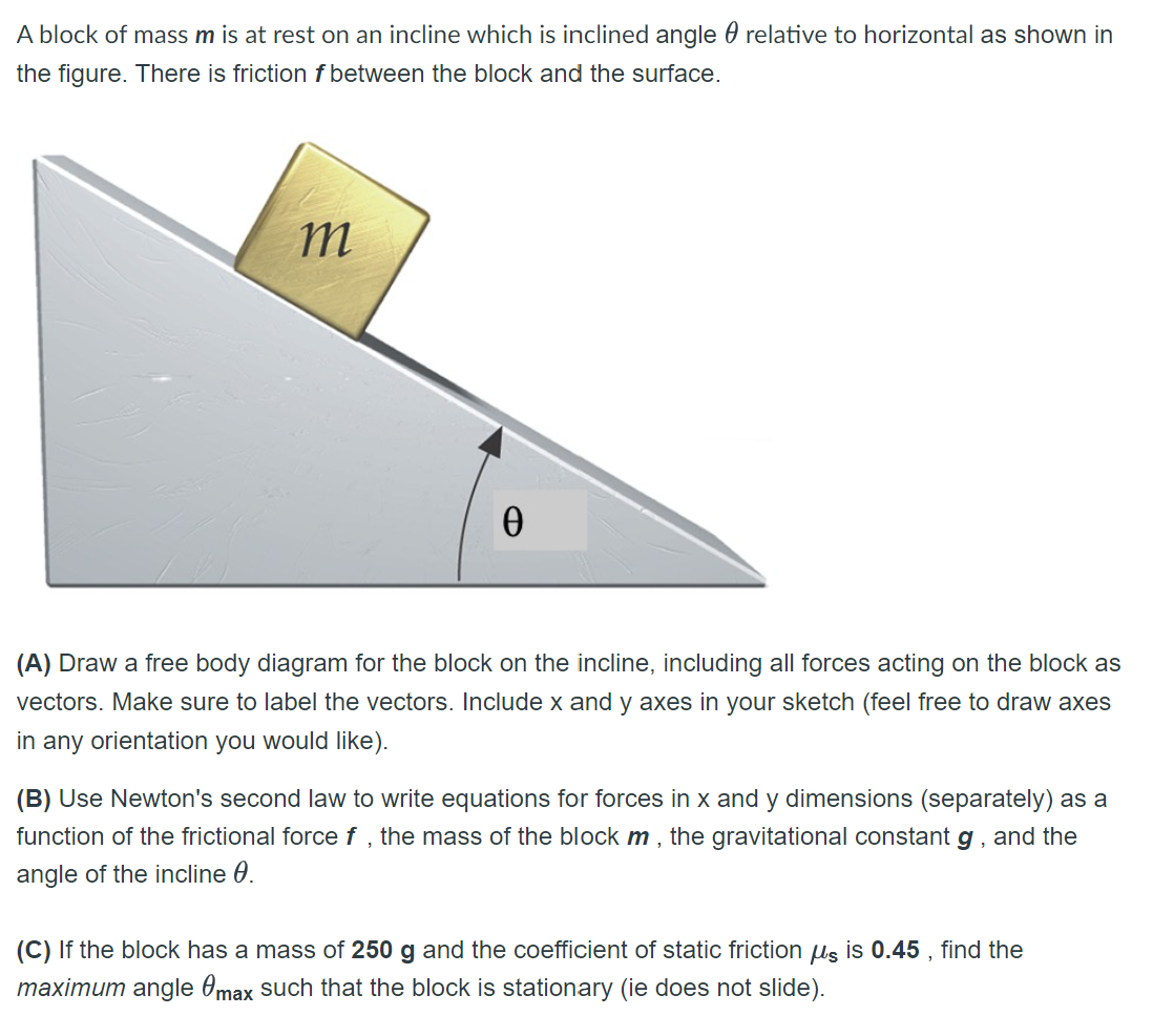 A block of mass m is at rest on an incline which is inclined angle relative to horizontal as shown in
the figure. There is friction f between the block and the surface.
m
Ꮎ
(A) Draw a free body diagram for the block on the incline, including all forces acting on the block as
vectors. Make sure to label the vectors. Include x and y axes in your sketch (feel free to draw axes
in any orientation you would like).
(B) Use Newton's second law to write equations for forces in x and y dimensions (separately) as a
function of the frictional force f, the mass of the block m, the gravitational constant g, and the
angle of the incline 0.
(C) If the block has a mass of 250 g and the coefficient of static friction us is 0.45, find the
maximum angle max such that the block is stationary (ie does not slide).