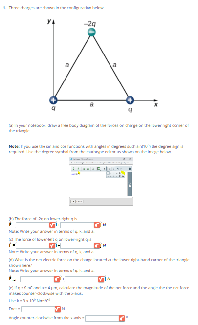 1. Three charges are shown in the configuration below.
YA
-2q
A
a
a
q
(a) In your notebook, draw a free body diagram of the forces on charge on the lower right corner of
the triangle.
Note: If you use the sin and cos functions with angles in degrees such sin(10%) the degree sign is
required. Use the degree symbol from the mathtype editor as shown on the image below.
-Cre
● azkar angkotkicam Nama que pode s
[vî+|
DE C
(b) The force of -29 on lower-right q is
Note: Write your answer in terms of q, k, and a.
(c) The force of lower-left q on lower-right qis
A.
N
N
✔N
from the x-axis -
Note: Write your answer in terms of q, k, and a.
(d) What is the net electric force on the charge located at the lower right-hand corner of the triangle
shown here?
Note: Write your answer in terms of q, k, and a.
N
(e) If q-9 nC and a -4 μm, calculate the magnitude of the net force and the angle the the net force
makes counter-clockwise with the x-axis.
Use k-9 x 10° Nm²/C²
Fnet -
Angle counter-clockwise