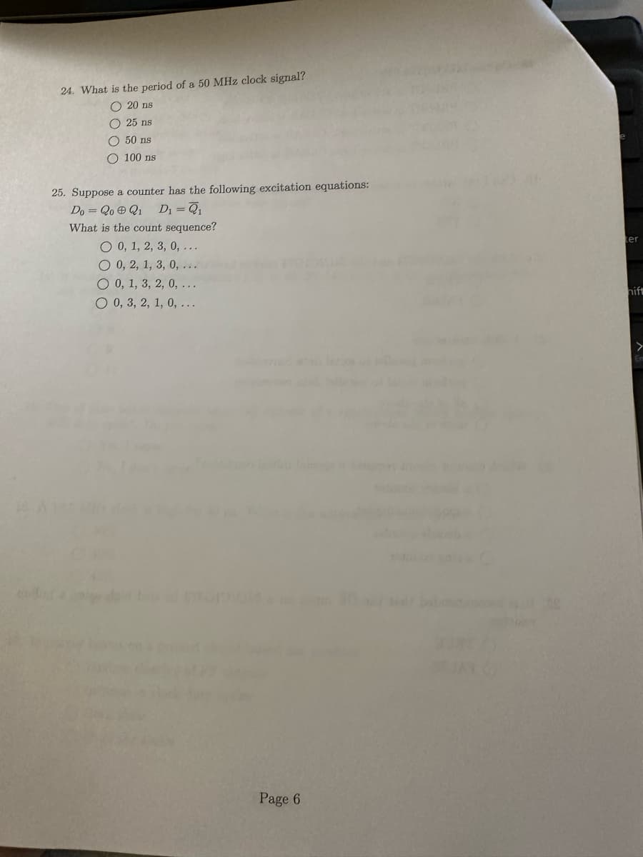 24. What is the period of a 50 MHz clock signal?
20 ns
25 ns
50 ns
100 ns
25. Suppose a counter has the following excitation equations:
Do = QoQ₁ D₁ = Q₁
What is the count sequence?
O 0, 1, 2, 3, 0, ...
O 0, 2, 1, 3, 0, ...
O 0, 1, 3, 2, 0, ...
O 0, 3, 2, 1, 0, ...
Page 6
ter
hift