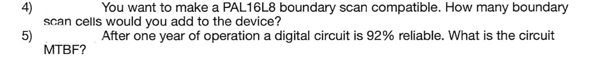 4)
5)
You want to make a PAL16L8 boundary scan compatible. How many boundary
scan cells would you add to the device?
After one year of operation a digital circuit is 92% reliable. What is the circuit
MTBF?