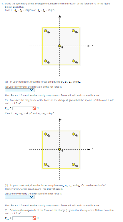 1. Using the symmetry of the arrangement, determine the direction of the force on +q in the figure
below, given that:
Case L. 9-949 μC and 9 9+9 pc.
(a) In your notebook, draw the forces on q due to 9. 9-9₂ and ge-
(b) Due to symmetry the direction of the net force is
Hint: For each force draw the x and y components. Some will add and some will cancel.
(c) Calculate the magnitude of the force on the charge q, given that the square is 10.0 cm on a side
and q- 1.6 µC.
N
Case II. 9949 μC and 9,99 pc.
9₁
qa
N
0q
(d) In your notebook, draw the forces on q due to 9.99 and q. Or use the result of of
Homework: Charges on a Square Free Body Diagram.
(e) Due to symmetry the direction of the net force is
Hint: For each force draw the x and y components. Some will add and some will cancel.
(n) Calculate the magnitude of the force on the charge g, given that the square is 10.0 cm on a side
and q-1.6 pc.