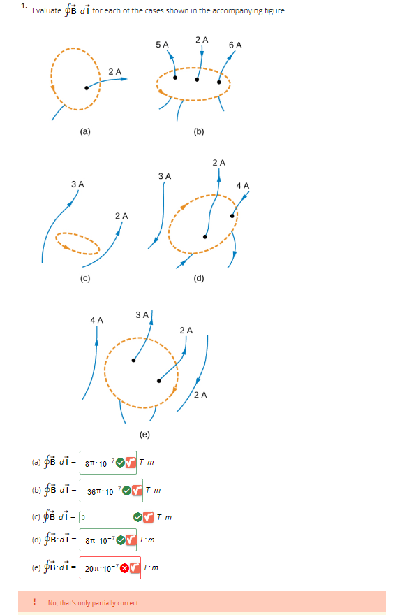 1.
Evaluate B di for each of the cases shown in the accompanying figure.
(a)
!
3 A
(C)
2 A
اوم
4 A
2 A
2 A
5 A
6 A
#
(b)
3 A
(e)
(a) B-di=8-10
(b) di = 36-10-
(c) fBdi = 0
(d) B-di-8-10-7 T-m
(e) B-di= 20m-10-76 T'm
T'm
No, that's only partially correct.
3 A
T-m
T'm
(d)
2 A
2 A
2 A
4 A